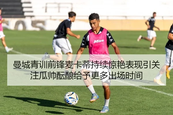 曼城青训前锋麦卡蒂持续惊艳表现引关注瓜帅酝酿给予更多出场时间