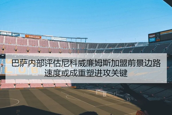 巴萨内部评估尼科威廉姆斯加盟前景边路速度或成重塑进攻关键