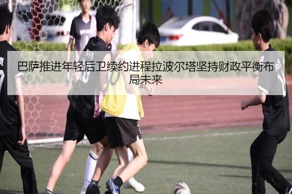 巴萨推进年轻后卫续约进程拉波尔塔坚持财政平衡布局未来